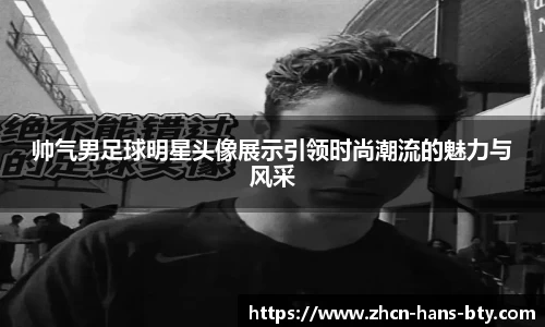 帅气男足球明星头像展示引领时尚潮流的魅力与风采